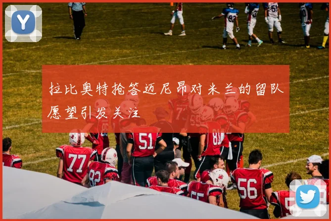 拉比奥特抢答迈尼昂对米兰的留队愿望引发关注