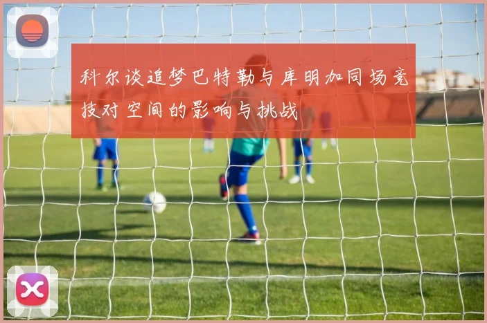 科尔谈追梦巴特勒与库明加同场竞技对空间的影响与挑战