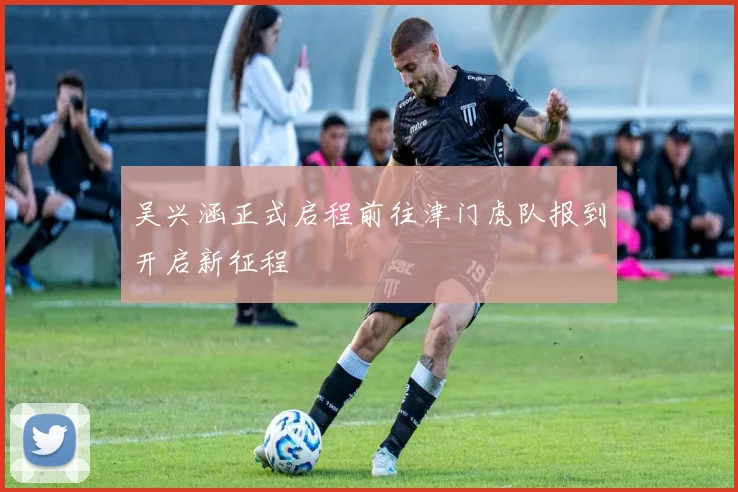 吴兴涵正式启程前往津门虎队报到开启新征程