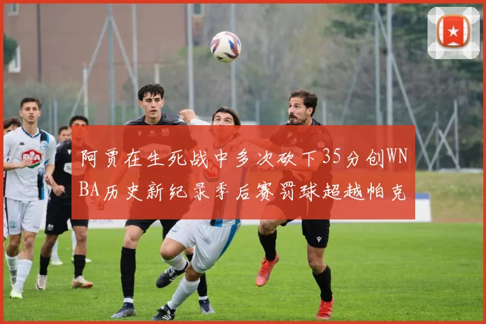 阿贾在生死战中多次砍下35分创WNBA历史新纪录季后赛罚球超越帕克荣登第五位