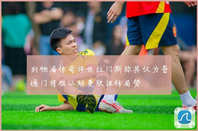 利物浦传奇评价拉门斯称其仅为普通门将难以助曼联扭转局势