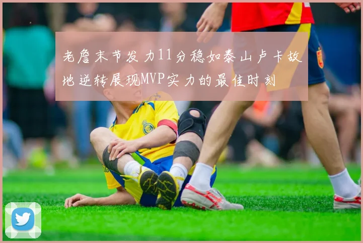 老詹末节发力11分稳如泰山卢卡故地逆转展现MVP实力的最佳时刻