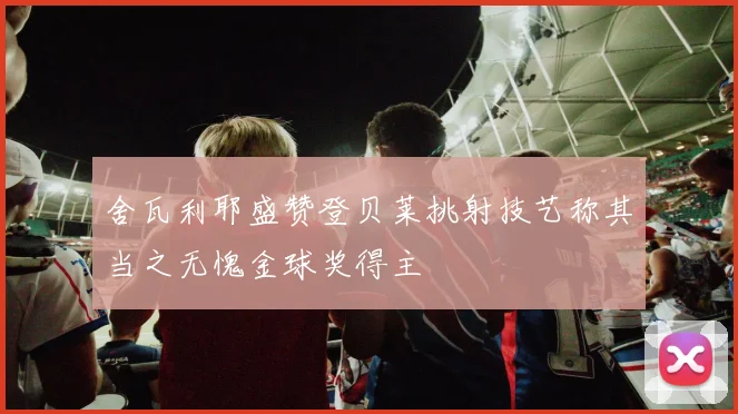 舍瓦利耶盛赞登贝莱挑射技艺称其当之无愧金球奖得主