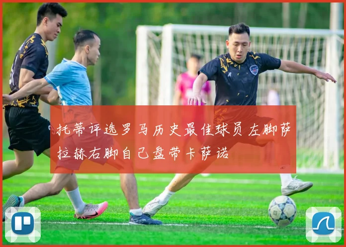 托蒂评选罗马历史最佳球员左脚萨拉赫右脚自己盘带卡萨诺