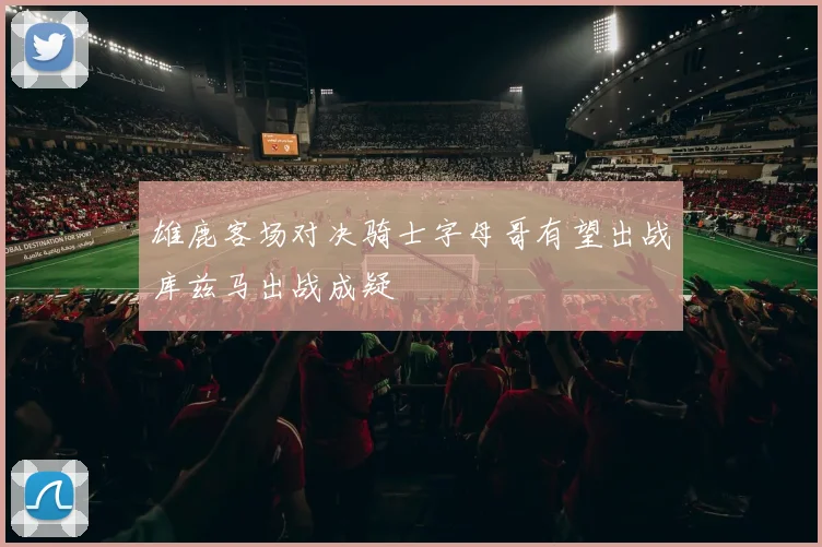 雄鹿客场对决骑士字母哥有望出战库兹马出战成疑