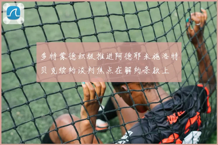 多特蒙德积极推进阿德耶米施洛特贝克续约谈判焦点在解约条款上