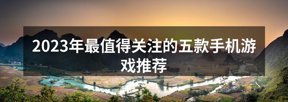 2023年最值得关注的五款手机游戏推荐